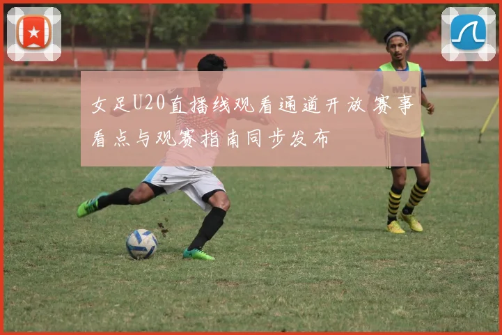 女足U20直播线观看通道开放 赛事看点与观赛指南同步发布