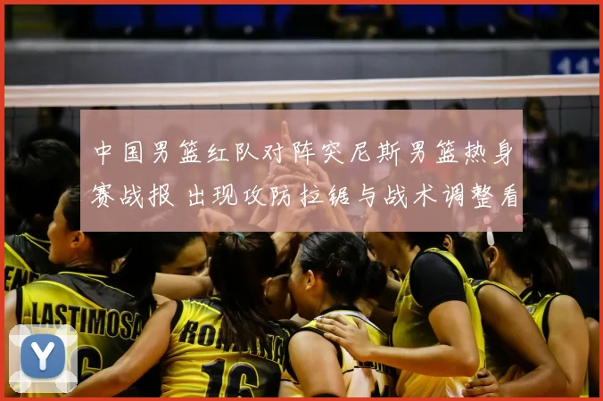 中国男篮红队对阵突尼斯男篮热身赛战报 出现攻防拉锯与战术调整看点