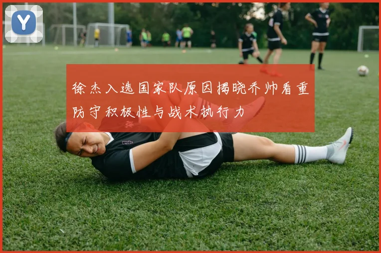 徐杰入选国家队原因揭晓乔帅看重防守积极性与战术执行力