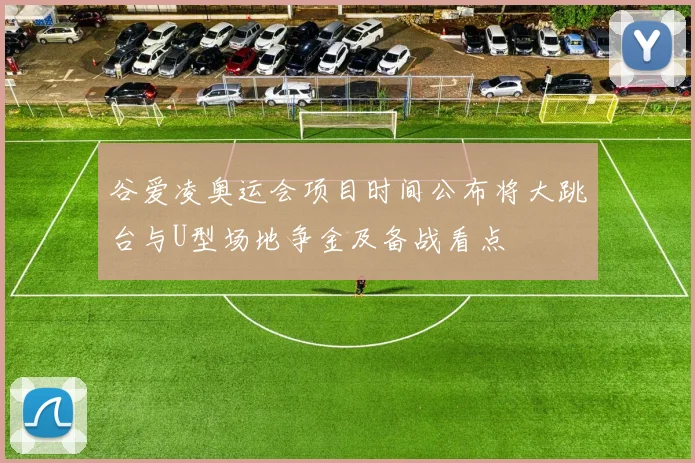 谷爱凌奥运会项目时间公布将大跳台与U型场地争金及备战看点