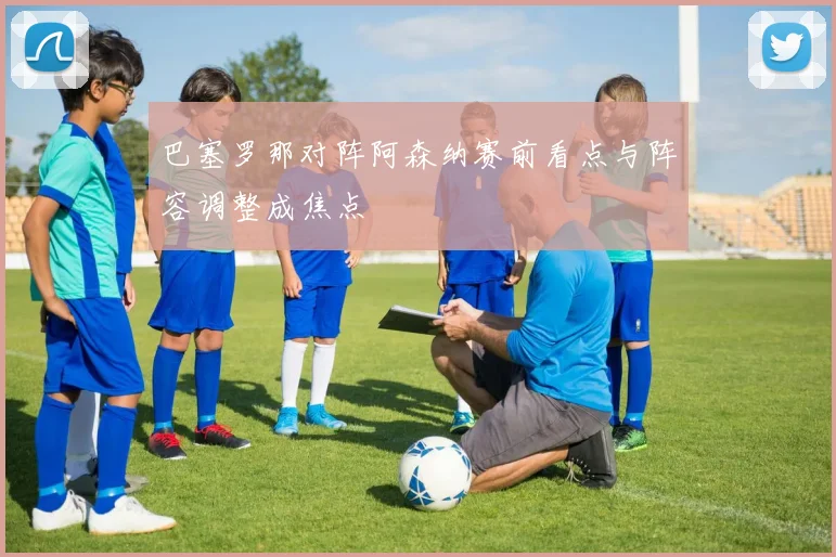 巴塞罗那对阵阿森纳赛前看点与阵容调整成焦点