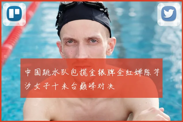 中国跳水队包揽金银牌全红婵陈芋汐女子十米台巅峰对决