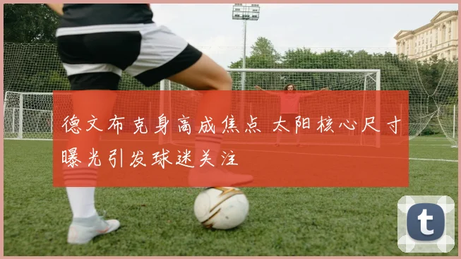 德文布克身高成焦点 太阳核心尺寸曝光引发球迷关注