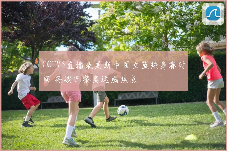 CCTV5直播表更新中国女篮热身赛时间 备战巴黎奥运成焦点