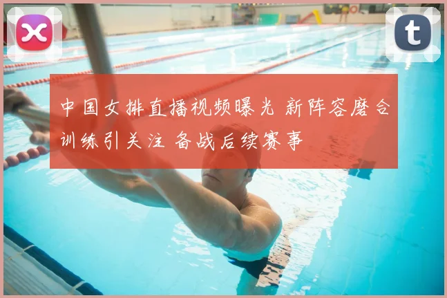 中国女排直播视频曝光 新阵容磨合训练引关注 备战后续赛事