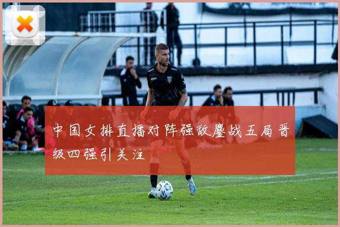 中国女排直播对阵强敌鏖战五局晋级四强引关注