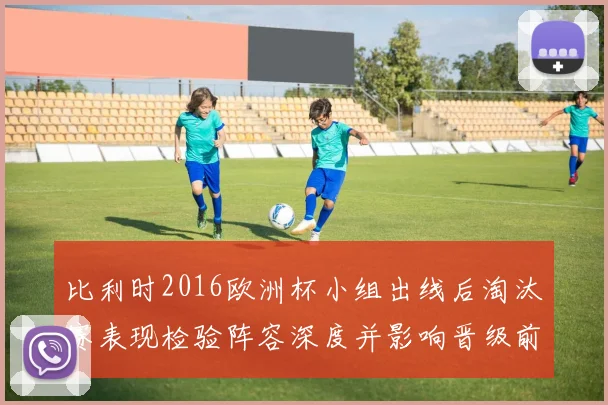 比利时2016欧洲杯小组出线后淘汰赛表现检验阵容深度并影响晋级前景