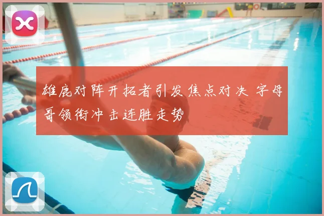 雄鹿对阵开拓者引发焦点对决 字母哥领衔冲击连胜走势