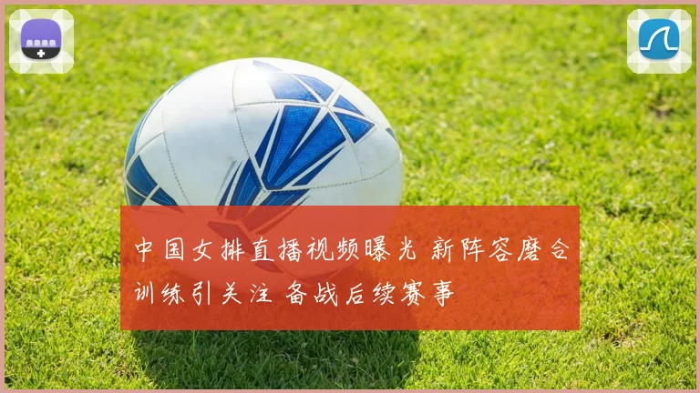 中国女排直播视频曝光 新阵容磨合训练引关注 备战后续赛事