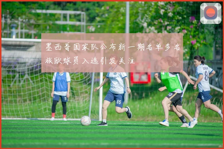 墨西哥国家队公布新一期名单多名旅欧球员入选引发关注