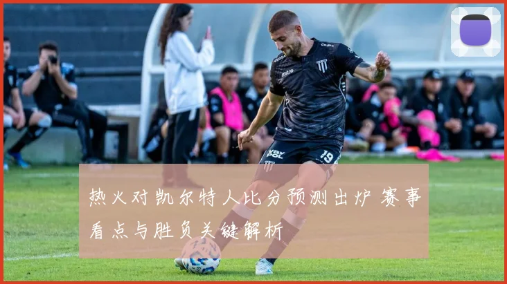 热火对凯尔特人比分预测出炉 赛事看点与胜负关键解析