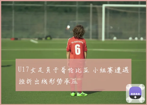 U17女足负于哥伦比亚 小组赛遭遇挫折出线形势承压