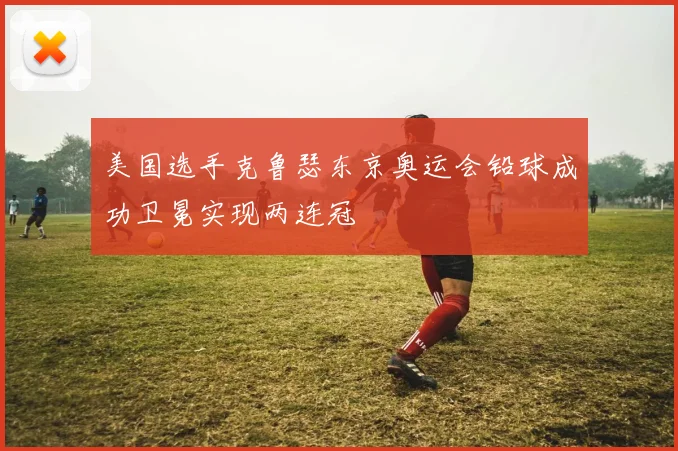 美国选手克鲁瑟东京奥运会铅球成功卫冕实现两连冠