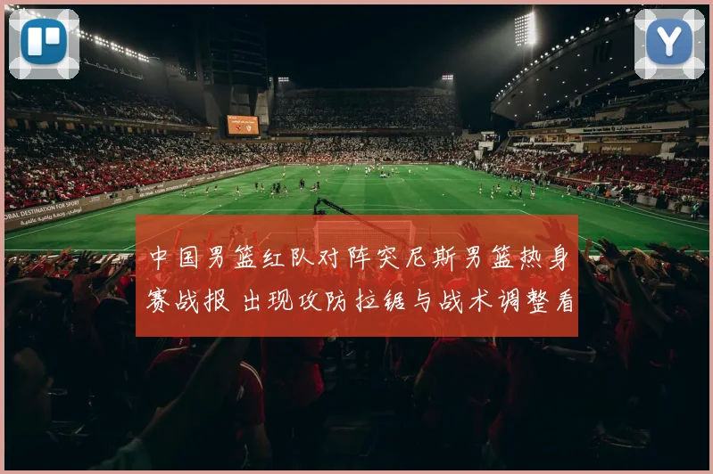 中国男篮红队对阵突尼斯男篮热身赛战报 出现攻防拉锯与战术调整看点