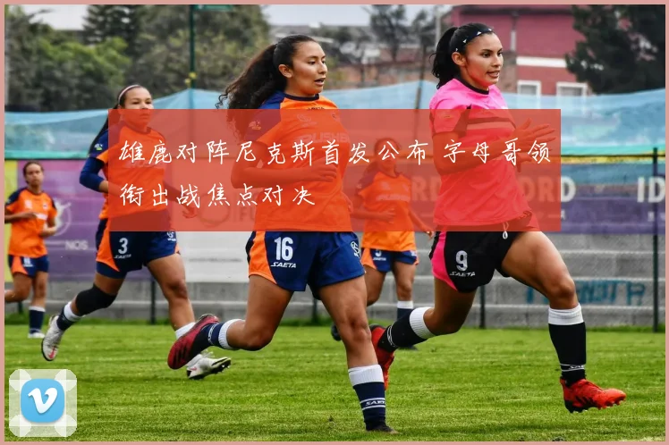 雄鹿对阵尼克斯首发公布 字母哥领衔出战焦点对决