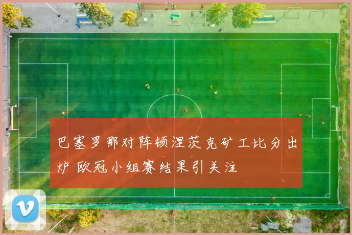 巴塞罗那对阵顿涅茨克矿工比分出炉 欧冠小组赛结果引关注