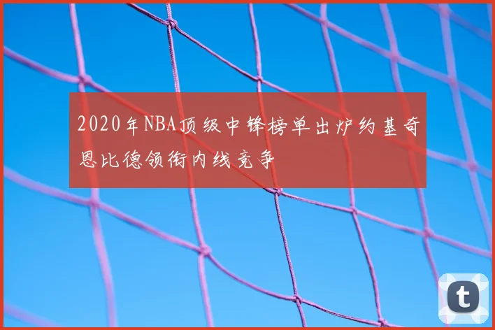 2020年NBA顶级中锋榜单出炉约基奇恩比德领衔内线竞争