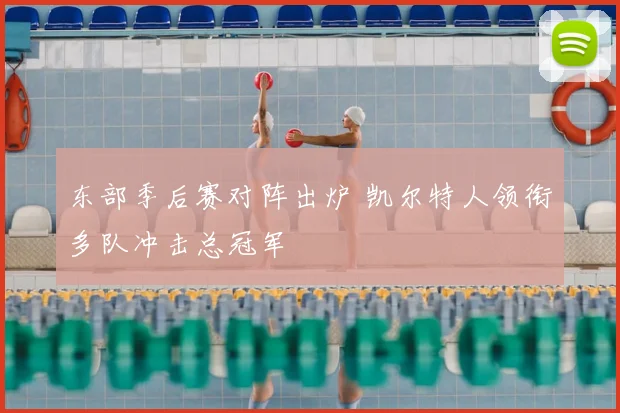 东部季后赛对阵出炉 凯尔特人领衔多队冲击总冠军