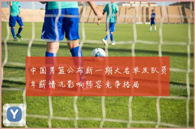 中国男篮公布新一期大名单及队员年薪情况影响阵容竞争格局