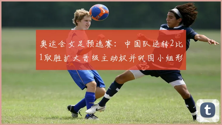 奥运会女足预选赛：中国队逆转2比1取胜扩大晋级主动权并巩固小组形势