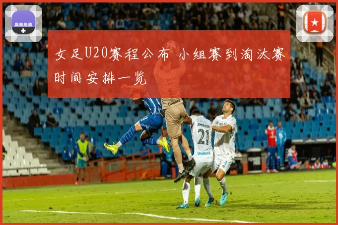 女足U20赛程公布 小组赛到淘汰赛时间安排一览