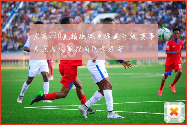 女足U20直播线观看通道开放 赛事看点与观赛指南同步发布