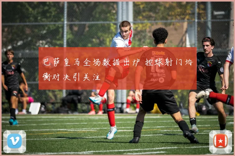 巴萨皇马全场数据出炉 控球射门均衡对决引关注