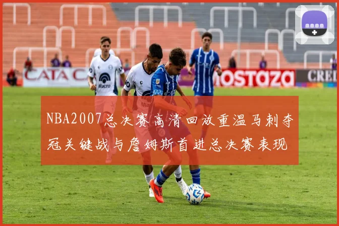 NBA2007总决赛高清回放重温马刺夺冠关键战与詹姆斯首进总决赛表现