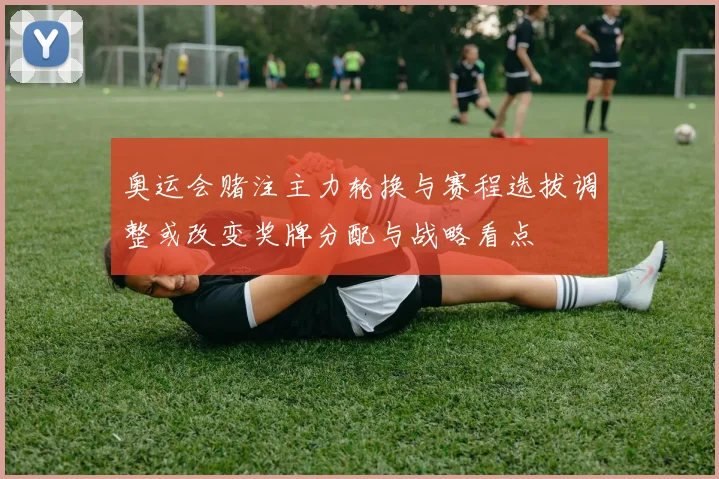 奥运会赌注主力轮换与赛程选拔调整或改变奖牌分配与战略看点