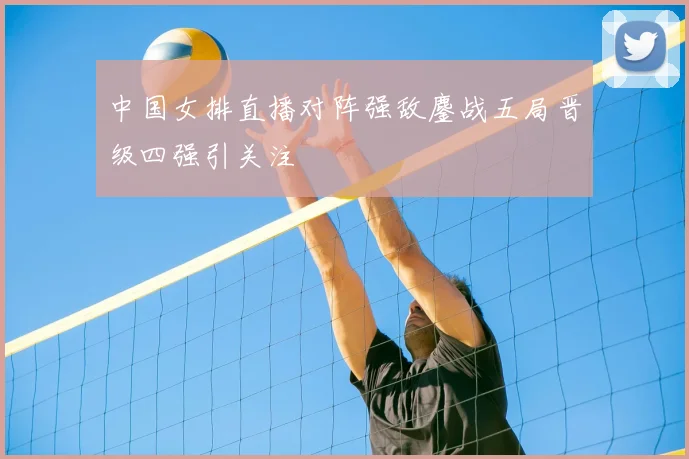 中国女排直播对阵强敌鏖战五局晋级四强引关注