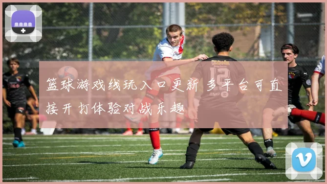 篮球游戏线玩入口更新 多平台可直接开打体验对战乐趣