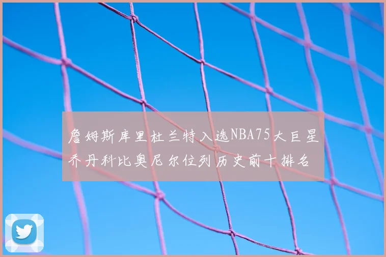 詹姆斯库里杜兰特入选NBA75大巨星乔丹科比奥尼尔位列历史前十排名