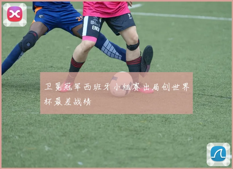 卫冕冠军西班牙小组赛出局创世界杯最差战绩