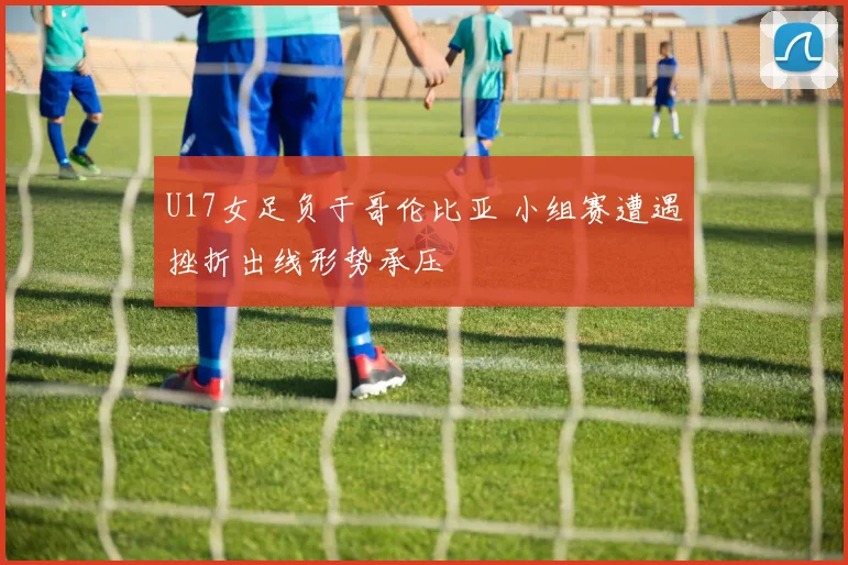 U17女足负于哥伦比亚 小组赛遭遇挫折出线形势承压
