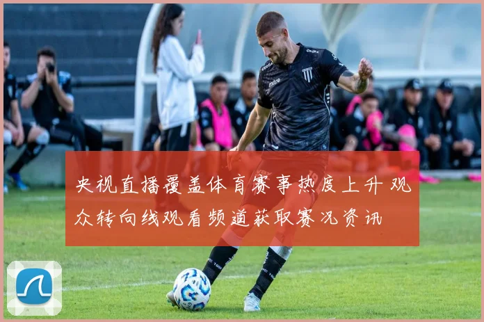 央视直播覆盖体育赛事热度上升 观众转向线观看频道获取赛况资讯