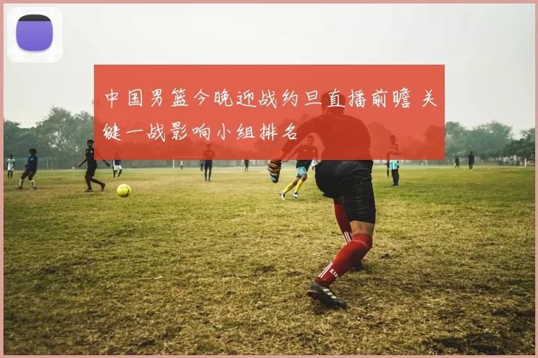 中国男篮今晚迎战约旦直播前瞻 关键一战影响小组排名