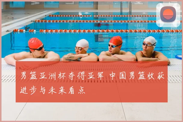 男篮亚洲杯夺得亚军 中国男篮收获进步与未来看点