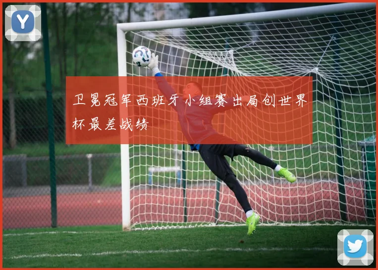 卫冕冠军西班牙小组赛出局创世界杯最差战绩