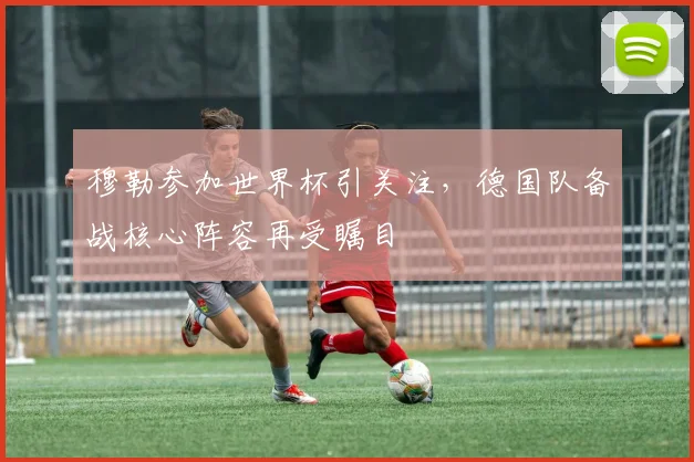 穆勒参加世界杯引关注，德国队备战核心阵容再受瞩目