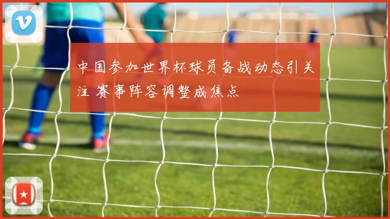 中国参加世界杯球员备战动态引关注 赛事阵容调整成焦点