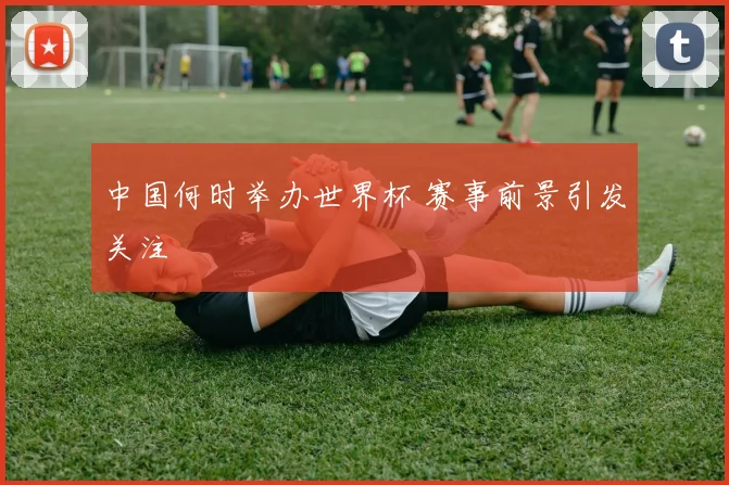 中国何时举办世界杯 赛事前景引发关注